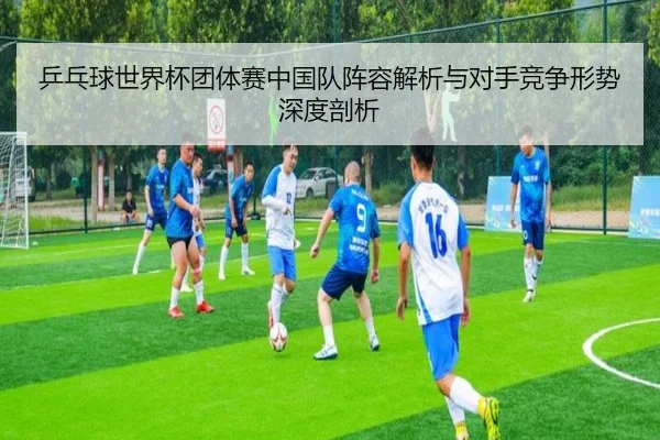 乒乓球世界杯团体赛中国队阵容解析与对手竞争形势深度剖析