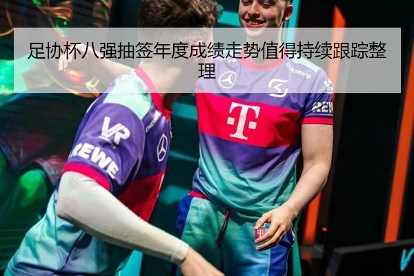 足协杯八强抽签年度成绩走势值得持续跟踪整理